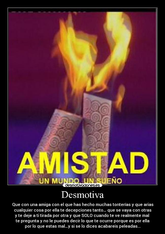 Desmotiva - Que con una amiga con el que has hecho muchas tonterías y que arias
cualquier cosa por ella te decepciones tanto… que se vaya con otras
y te deje a ti tirada por otra y que SOLO cuando te ve realmente mal
te pregunta y no le puedes decir lo que te ocurre porque es por ella
por lo que estas mal…y si se lo dices acabareis peleadas...