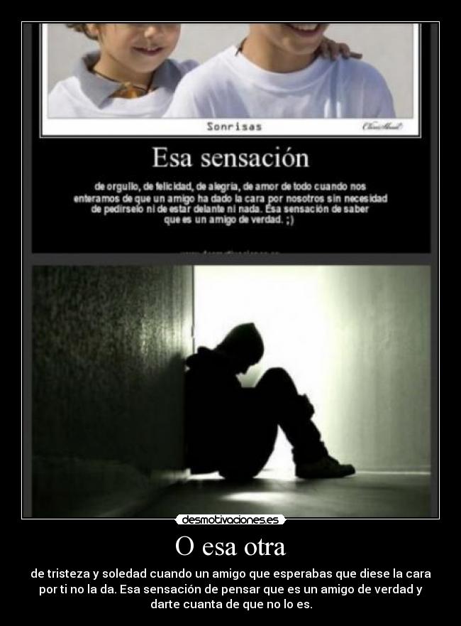 O esa otra - de tristeza y soledad cuando un amigo que esperabas que diese la cara
por ti no la da. Esa sensación de pensar que es un amigo de verdad y
darte cuanta de que no lo es.
