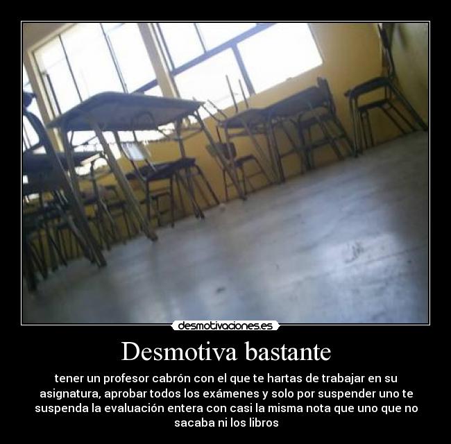 Desmotiva bastante - tener un profesor cabrón con el que te hartas de trabajar en su
asignatura, aprobar todos los exámenes y solo por suspender uno te
suspenda la evaluación entera con casi la misma nota que uno que no
sacaba ni los libros