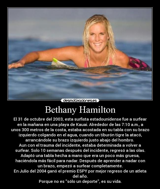 Bethany Hamilton - El 31 de octubre del 2003, esta surfista estadounidense fue a surfear
en la mañana en una playa de Kauai. Alrededor de las 7:10 a.m., a
unos 300 metros de la costa, estaba acostada en su tabla con su brazo
izquierdo colgando en el agua, cuando un tiburón tigre la atacó,
arrancándole su brazo izquierdo justo abajo del hombro.
Aun con el trauma del incidente, estaba determinada a volver a
surfear. Solo 10 semanas después del incidente, regresó a las olas.
Adaptó una tabla hecha a mano que era un poco más gruesa,
haciéndola más fácil para nadar. Después de aprender a nadar con
un brazo, empezó a surfear completamente.
En Julio del 2004 ganó el premio ESPY por mejor regreso de un atleta
del año.
Porque no es sólo un deporte, es su vida.