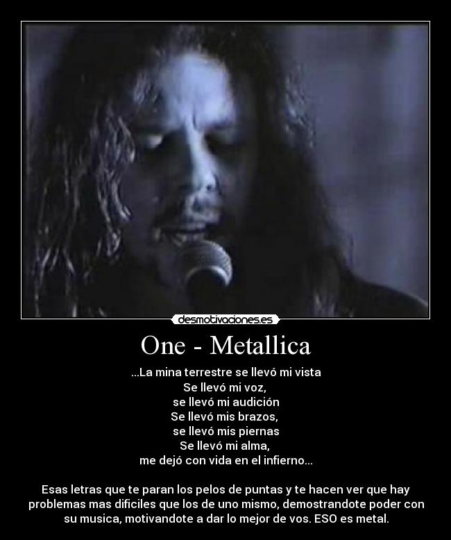 One - Metallica - ...La mina terrestre se llevó mi vista
Se llevó mi voz, 
se llevó mi audición
Se llevó mis brazos, 
se llevó mis piernas
Se llevó mi alma, 
me dejó con vida en el infierno...

Esas letras que te paran los pelos de puntas y te hacen ver que hay
problemas mas dificiles que los de uno mismo, demostrandote poder con
su musica, motivandote a dar lo mejor de vos. ESO es metal.