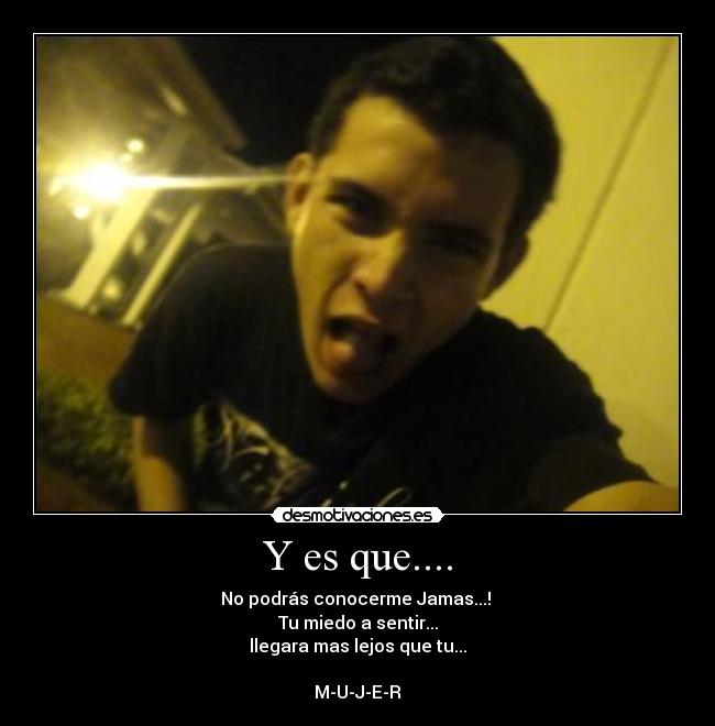 Y es que.... - No podrás conocerme Jamas...!
Tu miedo a sentir...
llegara mas lejos que tu...
M-U-J-E-R