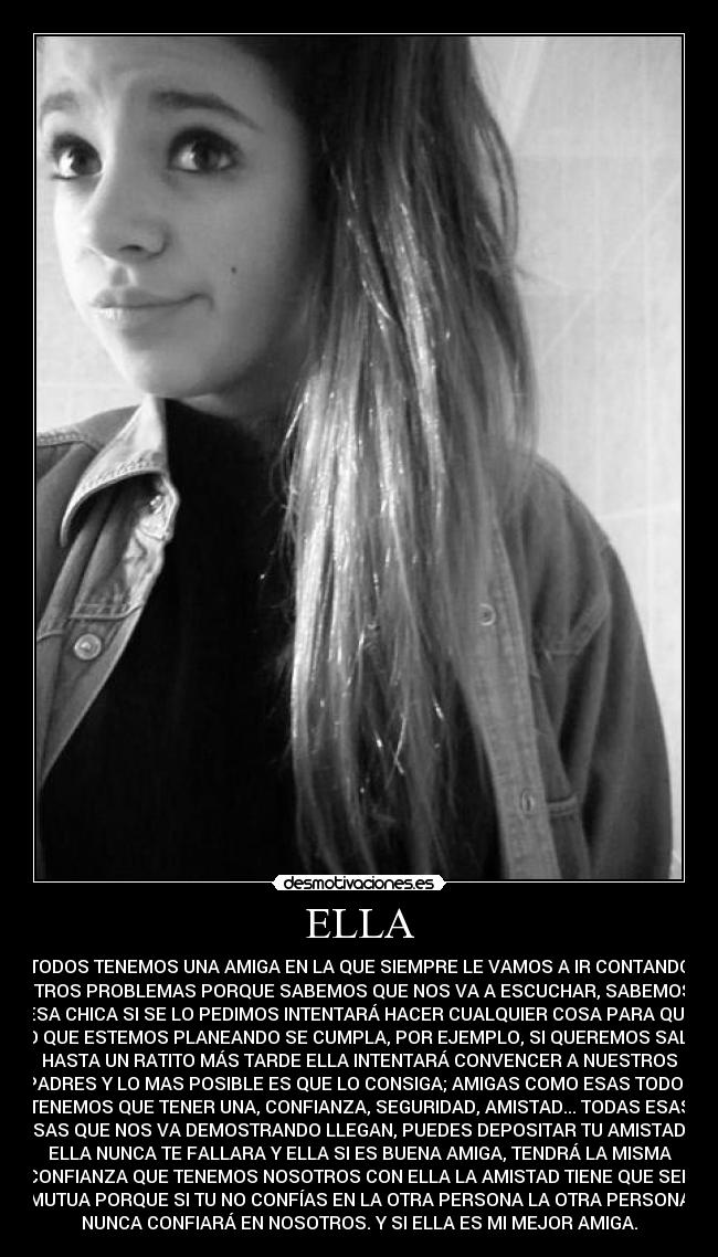 ELLA - TODOS TENEMOS UNA AMIGA EN LA QUE SIEMPRE LE VAMOS A IR CONTANDO
NUESTROS PROBLEMAS PORQUE SABEMOS QUE NOS VA A ESCUCHAR, SABEMOS QUE
ESA CHICA SI SE LO PEDIMOS INTENTARÁ HACER CUALQUIER COSA PARA QUE
LO QUE ESTEMOS PLANEANDO SE CUMPLA, POR EJEMPLO, SI QUEREMOS SALIR
HASTA UN RATITO MÁS TARDE ELLA INTENTARÁ CONVENCER A NUESTROS
PADRES Y LO MAS POSIBLE ES QUE LO CONSIGA; AMIGAS COMO ESAS TODOS
TENEMOS QUE TENER UNA, CONFIANZA, SEGURIDAD, AMISTAD... TODAS ESAS
COSAS QUE NOS VA DEMOSTRANDO LLEGAN, PUEDES DEPOSITAR TU AMISTAD EN
ELLA NUNCA TE FALLARA Y ELLA SI ES BUENA AMIGA, TENDRÁ LA MISMA
CONFIANZA QUE TENEMOS NOSOTROS CON ELLA LA AMISTAD TIENE QUE SER
MUTUA PORQUE SI TU NO CONFÍAS EN LA OTRA PERSONA LA OTRA PERSONA
NUNCA CONFIARÁ EN NOSOTROS. Y SI ELLA ES MI MEJOR AMIGA.