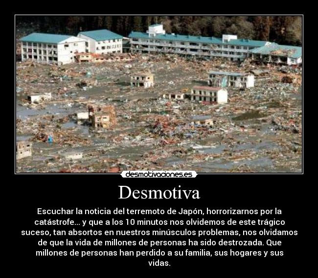 Desmotiva - Escuchar la noticia del terremoto de Japón, horrorizarnos por la
catástrofe... y que a los 10 minutos nos olvidemos de este trágico
suceso, tan absortos en nuestros minúsculos problemas, nos olvidamos
de que la vida de millones de personas ha sido destrozada. Que
millones de personas han perdido a su familia, sus hogares y sus
vidas.
