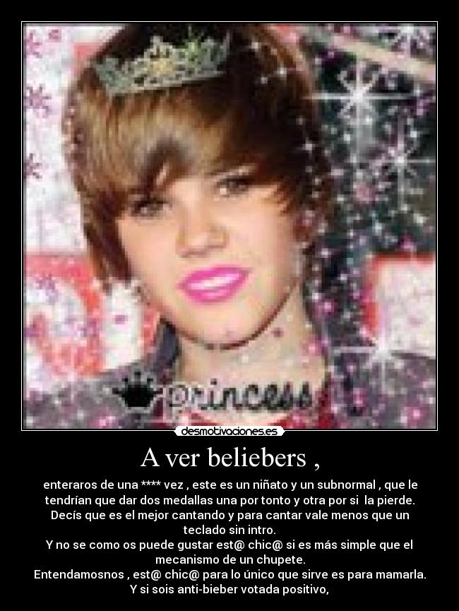 A ver beliebers , - enteraros de una **** vez , este es un niñato y un subnormal , que le
tendrían que dar dos medallas una por tonto y otra por si la pierde.
Decís que es el mejor cantando y para cantar vale menos que un
teclado sin intro.
Y no se como os puede gustar est@ chic@ si es más simple que el
mecanismo de un chupete.
Entendamosnos , est@ chic@ para lo único que sirve es para mamarla.
Y si sois anti-bieber votada positivo,