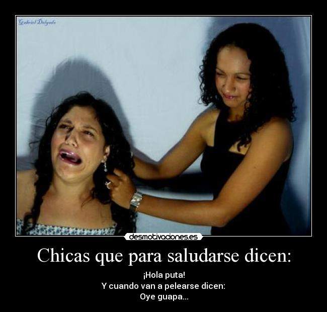 Chicas que para saludarse dicen: - ¡Hola puta!
Y cuando van a pelearse dicen:
Oye guapa...