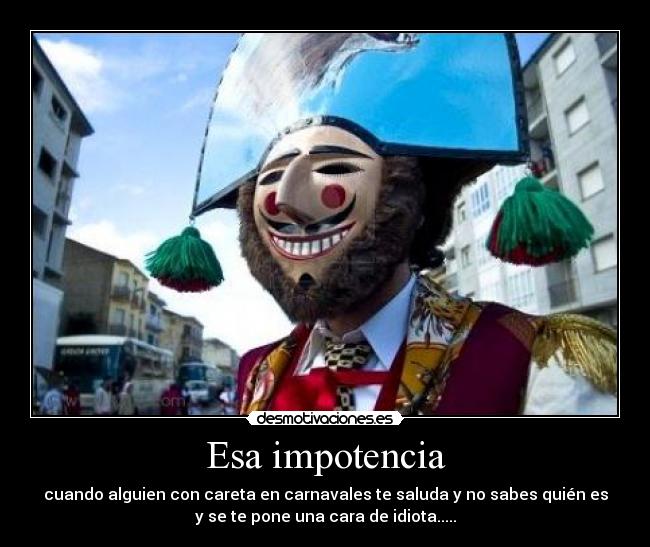 Esa impotencia - cuando alguien con careta en carnavales te saluda y no sabes quién es
y se te pone una cara de idiota.....