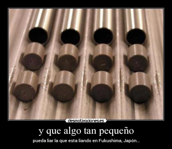 y que algo tan pequeño - pueda liar la que esta liando en Fukushima, Japón...