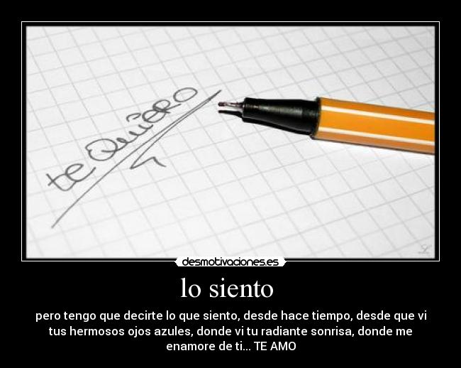 lo siento  - pero tengo que decirte lo que siento, desde hace tiempo, desde que vi
tus hermosos ojos azules, donde vi tu radiante sonrisa, donde me
enamore de ti... TE AMO