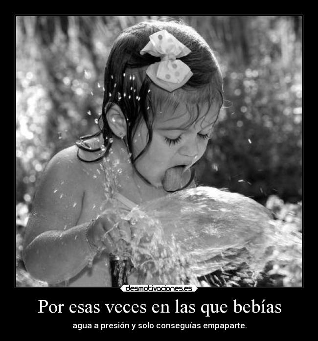 Por esas veces en las que bebías - agua a presión y solo conseguías empaparte.