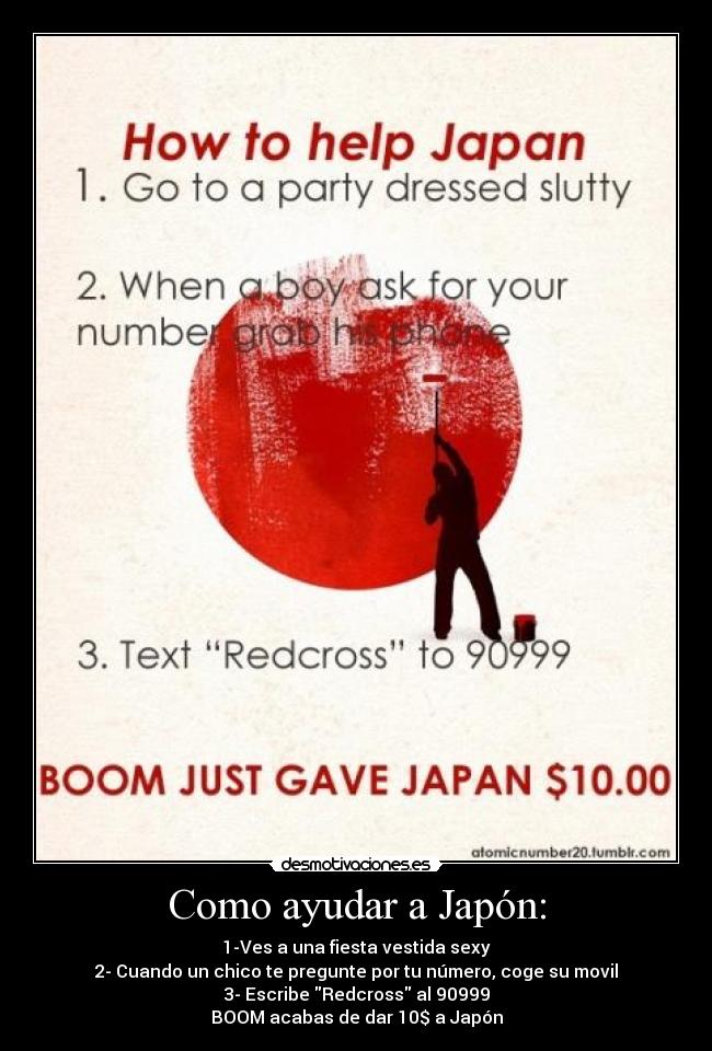 Como ayudar a Japón: - 1-Ves a una fiesta vestida sexy
2- Cuando un chico te pregunte por tu número, coge su movil
3- Escribe Redcross al 90999
BOOM acabas de dar 10$ a Japón