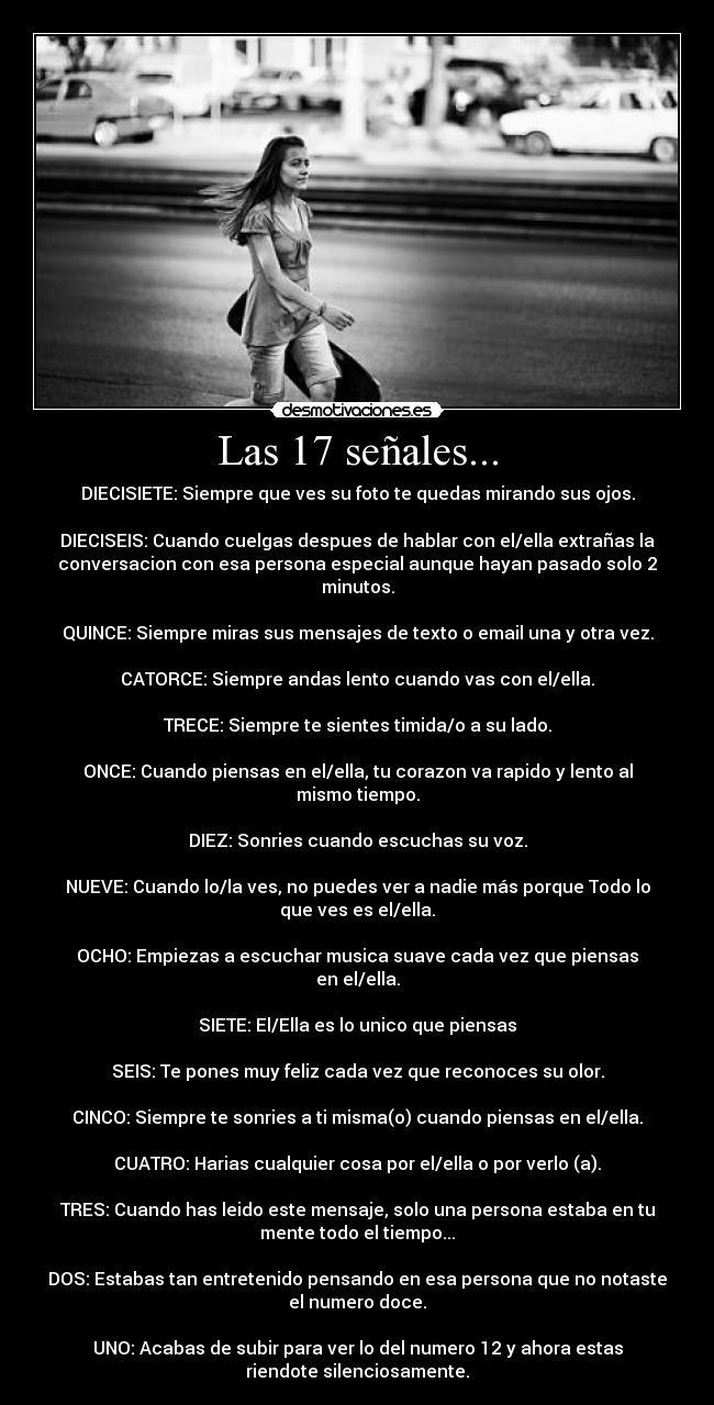 Las 17 señales... - DIECISIETE: Siempre que ves su foto te quedas mirando sus ojos.
DIECISEIS: Cuando cuelgas despues de hablar con el/ella extrañas la
conversacion con esa persona especial aunque hayan pasado solo 2
minutos.
QUINCE: Siempre miras sus mensajes de texto o email una y otra vez.
CATORCE: Siempre andas lento cuando vas con el/ella.
TRECE: Siempre te sientes timida/o a su lado.
ONCE: Cuando piensas en el/ella, tu corazon va rapido y lento al
mismo tiempo.
DIEZ: Sonries cuando escuchas su voz.
NUEVE: Cuando lo/la ves, no puedes ver a nadie más porque Todo lo
que ves es el/ella.
OCHO: Empiezas a escuchar musica suave cada vez que piensas
en el/ella.
SIETE: El/Ella es lo unico que piensas
SEIS: Te pones muy feliz cada vez que reconoces su olor.
CINCO: Siempre te sonries a ti misma(o) cuando piensas en el/ella.
CUATRO: Harias cualquier cosa por el/ella o por verlo (a).
TRES: Cuando has leido este mensaje, solo una persona estaba en tu
mente todo el tiempo...
DOS: Estabas tan entretenido pensando en esa persona que no notaste
el numero doce.
UNO: Acabas de subir para ver lo del numero 12 y ahora estas
riendote silenciosamente.