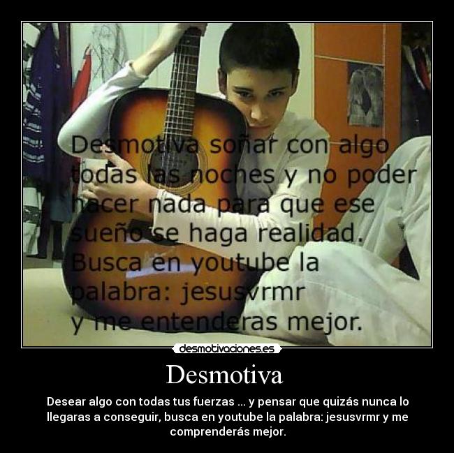Desmotiva - Desear algo con todas tus fuerzas ... y pensar que quizás nunca lo
llegaras a conseguir, busca en youtube la palabra: jesusvrmr y me
comprenderás mejor.