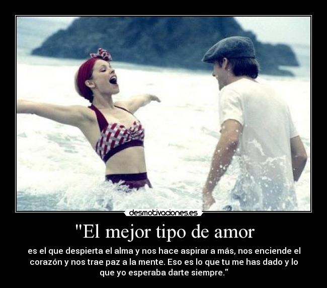 El mejor tipo de amor - es el que despierta el alma y nos hace aspirar a más, nos enciende el
corazón y nos trae paz a la mente. Eso es lo que tu me has dado y lo
que yo esperaba darte siempre.