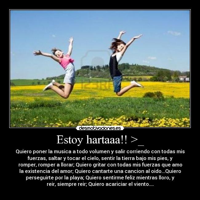 Estoy hartaaa!! >_ - Quiero poner la musica a todo volumen y salir corriendo con todas mis
fuerzas, saltar y tocar el cielo, sentir la tierra bajo mis pies, y
romper, romper a llorar; Quiero gritar con todas mis fuerzas que amo
la existencia del amor; Quiero cantarte una cancion al oido...Quiero
perseguirte por la playa; Quiero sentirme feliz mientras lloro, y
reir, siempre reir; Quiero acariciar el viento....
