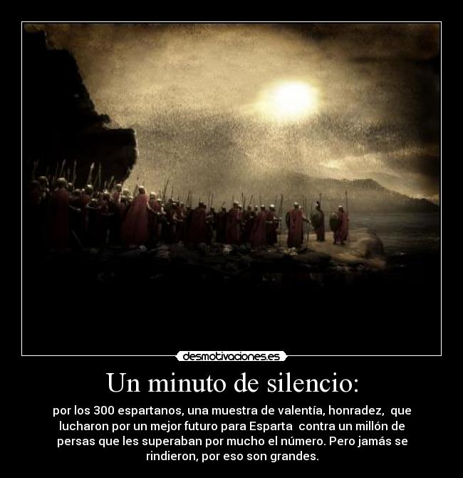 Un minuto de silencio: - por los 300 espartanos, una muestra de valentía, honradez,  que
lucharon por un mejor futuro para Esparta  contra un millón de
persas que les superaban por mucho el número. Pero jamás se
rindieron, por eso son grandes.