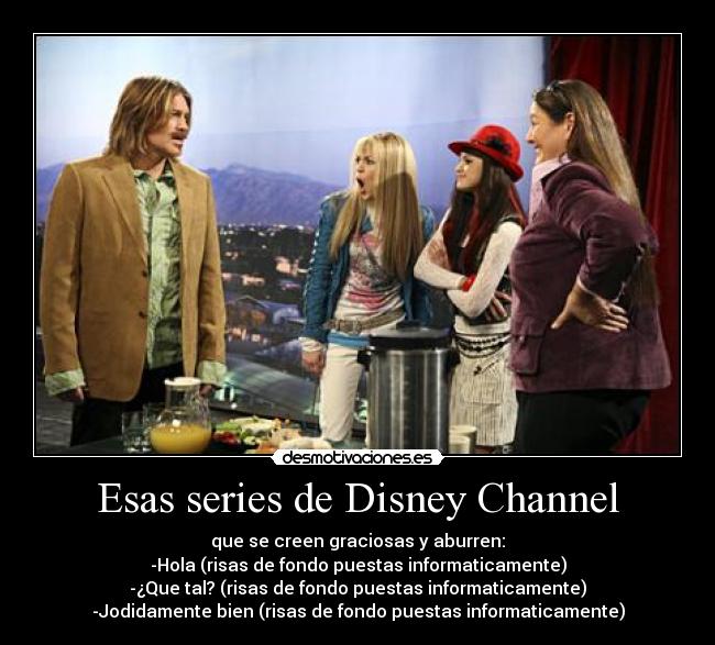 Esas series de Disney Channel - que se creen graciosas y aburren:
-Hola (risas de fondo puestas informaticamente)
-¿Que tal? (risas de fondo puestas informaticamente)
-Jodidamente bien (risas de fondo puestas informaticamente)