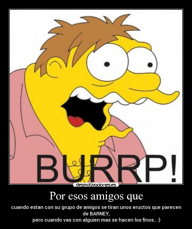 Por esos amigos que - cuando estan con su grupo de amigos se tiran unos eructos que parecen de BARNEY,
pero cuando vas con alguien mas se hacen los finos.. :)
