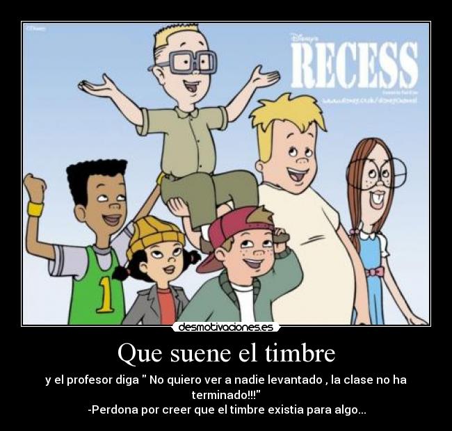 Que suene el timbre - y el profesor diga  No quiero ver a nadie levantado , la clase no ha terminado!!!
-Perdona por creer que el timbre existia para algo...