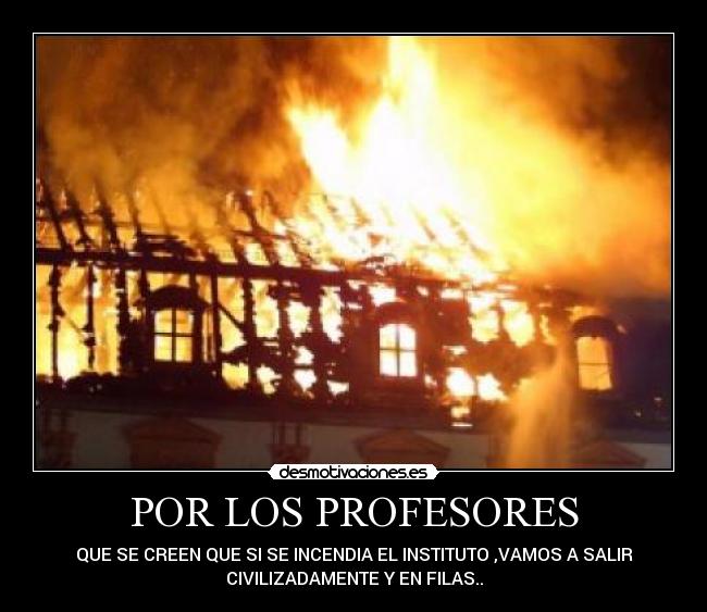 POR LOS PROFESORES - QUE SE CREEN QUE SI SE INCENDIA EL INSTITUTO ,VAMOS A SALIR
CIVILIZADAMENTE Y EN FILAS..