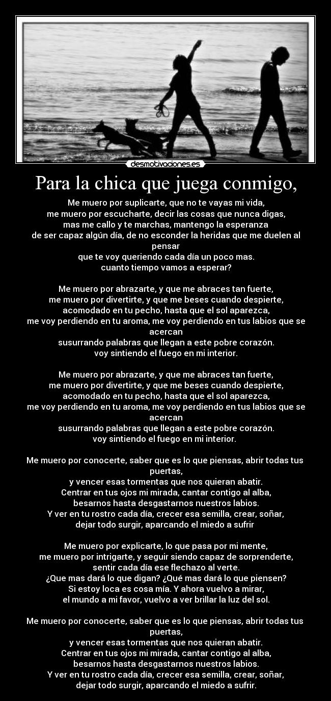 Para la chica que juega conmigo, - Me muero por suplicarte, que no te vayas mi vida,
me muero por escucharte, decir las cosas que nunca digas,
mas me callo y te marchas, mantengo la esperanza
de ser capaz algún día, de no esconder la heridas que me duelen al pensar
que te voy queriendo cada día un poco mas.
cuanto tiempo vamos a esperar?

Me muero por abrazarte, y que me abraces tan fuerte,
me muero por divertirte, y que me beses cuando despierte,
acomodado en tu pecho, hasta que el sol aparezca,
me voy perdiendo en tu aroma, me voy perdiendo en tus labios que se acercan
susurrando palabras que llegan a este pobre corazón.
voy sintiendo el fuego en mi interior.

Me muero por abrazarte, y que me abraces tan fuerte,
me muero por divertirte, y que me beses cuando despierte,
acomodado en tu pecho, hasta que el sol aparezca,
me voy perdiendo en tu aroma, me voy perdiendo en tus labios que se acercan
susurrando palabras que llegan a este pobre corazón.
voy sintiendo el fuego en mi interior. 

Me muero por conocerte, saber que es lo que piensas, abrir todas tus 
puertas,
y vencer esas tormentas que nos quieran abatir.
Centrar en tus ojos mi mirada, cantar contigo al alba,
besarnos hasta desgastarnos nuestros labios.
Y ver en tu rostro cada día, crecer esa semilla, crear, soñar,
dejar todo surgir, aparcando el miedo a sufrir 

Me muero por explicarte, lo que pasa por mi mente,
me muero por intrigarte, y seguir siendo capaz de sorprenderte,
sentir cada día ese flechazo al verte.
¿Que mas dará lo que digan? ¿Qué mas dará lo que piensen?
Si estoy loca es cosa mía. Y ahora vuelvo a mirar,
el mundo a mi favor, vuelvo a ver brillar la luz del sol.

Me muero por conocerte, saber que es lo que piensas, abrir todas tus 
puertas,
y vencer esas tormentas que nos quieran abatir.
Centrar en tus ojos mi mirada, cantar contigo al alba,
besarnos hasta desgastarnos nuestros labios.
Y ver en tu rostro cada día, crecer esa semilla, crear, soñar,
dejar todo surgir, aparcando el miedo a sufrir.