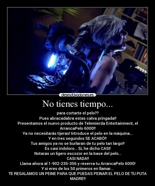 No tienes tiempo... - para cortarte el pelo??
Pues abracadabra estas calva pringada!!
Presentamos el nuevo producto de Telemierda Entertainment, el
ArrancaPelo 6000!!
Ya no necesitarás tijeras! Introduce el pelo en la máquina...
Y en tres segundos SE ACABÓ!!
Tus amigos ya no se burlaran de tu pelo tan largo!!
Es casi indoloro... Si, he dicho CASI!
Notaras un ligero escozor en la base del pelo...
CASI NADA!!
Llama ahora al 1-902-235-356 y reserva tu ArrancaPelo 6000!
Y si eres de los 50 primeros en llamar...
TE REGALAMOS UN PEINE PARA QUE PUEDAS PEINAR EL PELO DE TU PUTA
MADRE!!