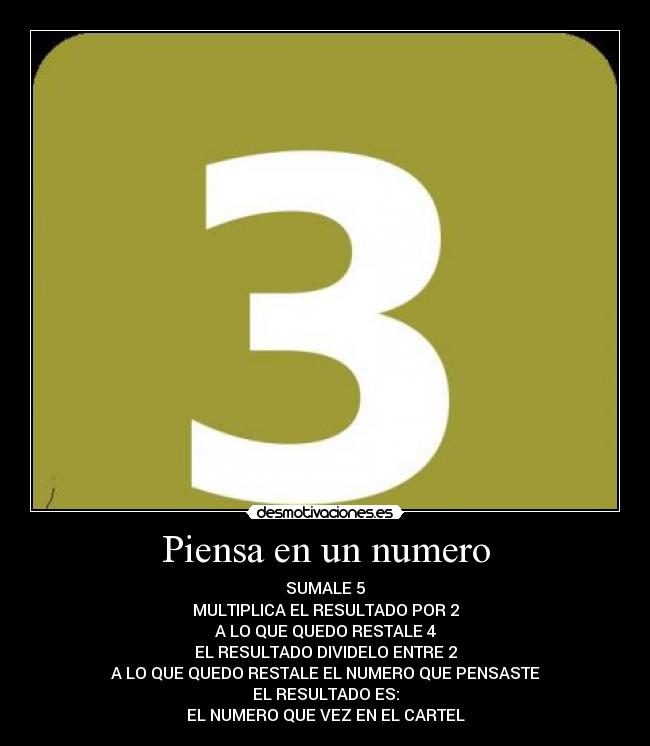 Piensa en un numero - SUMALE 5
MULTIPLICA EL RESULTADO POR 2
A LO QUE QUEDO RESTALE 4
EL RESULTADO DIVIDELO ENTRE 2
A LO QUE QUEDO RESTALE EL NUMERO QUE PENSASTE
EL RESULTADO ES:
EL NUMERO QUE VEZ EN EL CARTEL