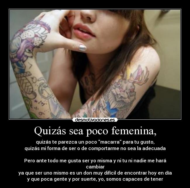 Quizás sea poco femenina, - quizás te parezca un poco macarra para tu gusto,
quizás mi forma de ser o de comportarme no sea la adecuada

Pero ante todo me gusta ser yo misma y ni tu ni nadie me hará
cambiar
ya que ser uno mismo es un don muy difícil de encontrar hoy en día
y que poca gente y por suerte, yo, somos capaces de tener