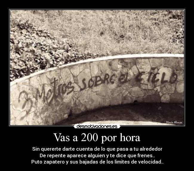 Vas a 200 por hora - Sin quererte darte cuenta de lo que pasa a tu alrededor
De repente aparece alguien y te dice que frenes..
Puto zapatero y sus bajadas de los limites de velocidad..