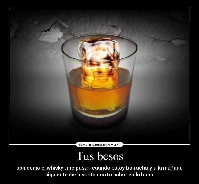 Tus besos - son como el whisky , me pasan cuando estoy borracha y a la mañana
siguiente me levanto con tu sabor en la boca.