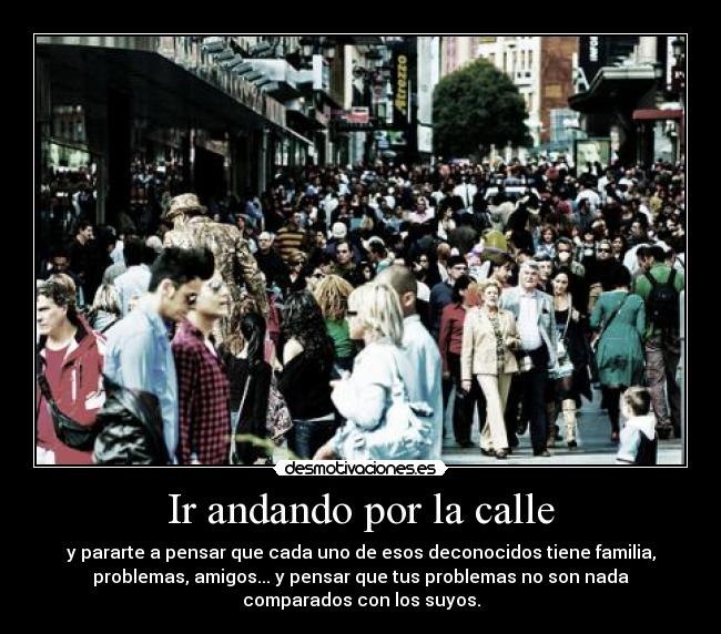 Ir andando por la calle - y pararte a pensar que cada uno de esos deconocidos tiene familia,
problemas, amigos... y pensar que tus problemas no son nada
comparados con los suyos.