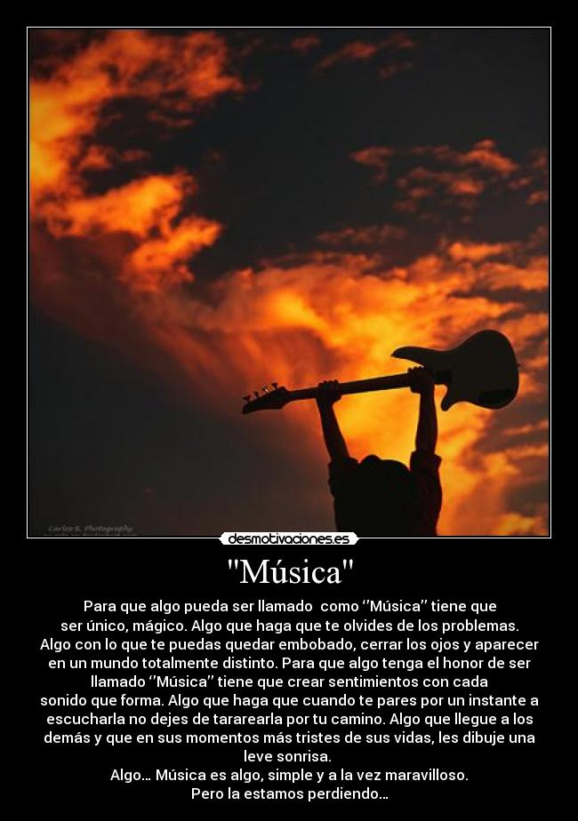 Música - Para que algo pueda ser llamado  como ‘’Música’’ tiene que
ser único, mágico. Algo que haga que te olvides de los problemas.
Algo con lo que te puedas quedar embobado, cerrar los ojos y aparecer
en un mundo totalmente distinto. Para que algo tenga el honor de ser
llamado ‘’Música’’ tiene que crear sentimientos con cada
sonido que forma. Algo que haga que cuando te pares por un instante a
escucharla no dejes de tararearla por tu camino. Algo que llegue a los
demás y que en sus momentos más tristes de sus vidas, les dibuje una
leve sonrisa. 
Algo… Música es algo, simple y a la vez maravilloso.
Pero la estamos perdiendo…