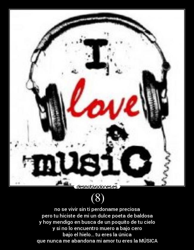 (8) - no se vivir sin ti perdoname preciosa
pero tu hiciste de mi un dulce poeta de baldosa
y hoy mendigo en busca de un poquito de tu cielo
y si no lo encuentro muero a bajo cero
bajo el hielo... tu eres la única
que nunca me abandona mi amor tu eres la MÚSICA