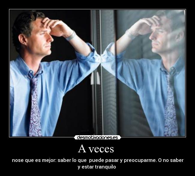 A veces  - nose que es mejor: saber lo que  puede pasar y preocuparme. O no saber
y estar tranquilo 