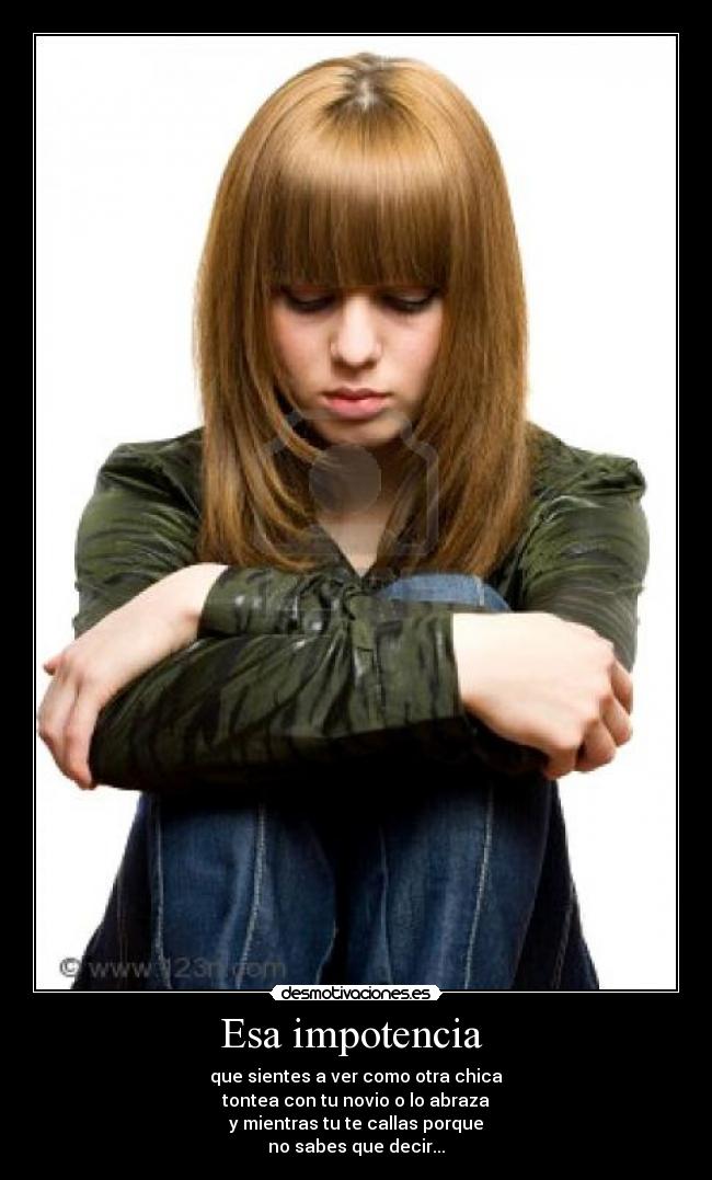 Esa impotencia  - que sientes a ver como otra chica
tontea con tu novio o lo abraza
y mientras tu te callas porque
no sabes que decir...