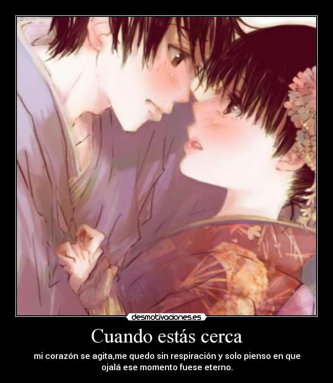 Cuando estás cerca - mi corazón se agita,me quedo sin respiración y solo pienso en que
ojalá ese momento fuese eterno.