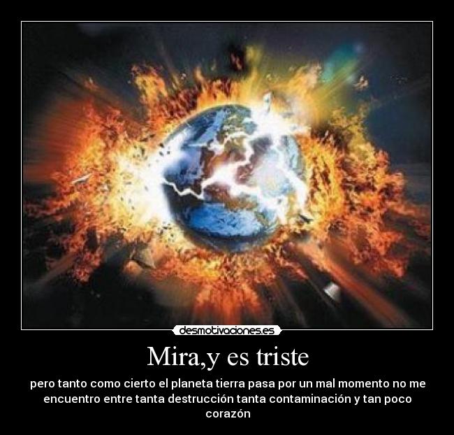 Mira,y es triste - pero tanto como cierto el planeta tierra pasa por un mal momento no me
encuentro entre tanta destrucción tanta contaminación y tan poco
corazón