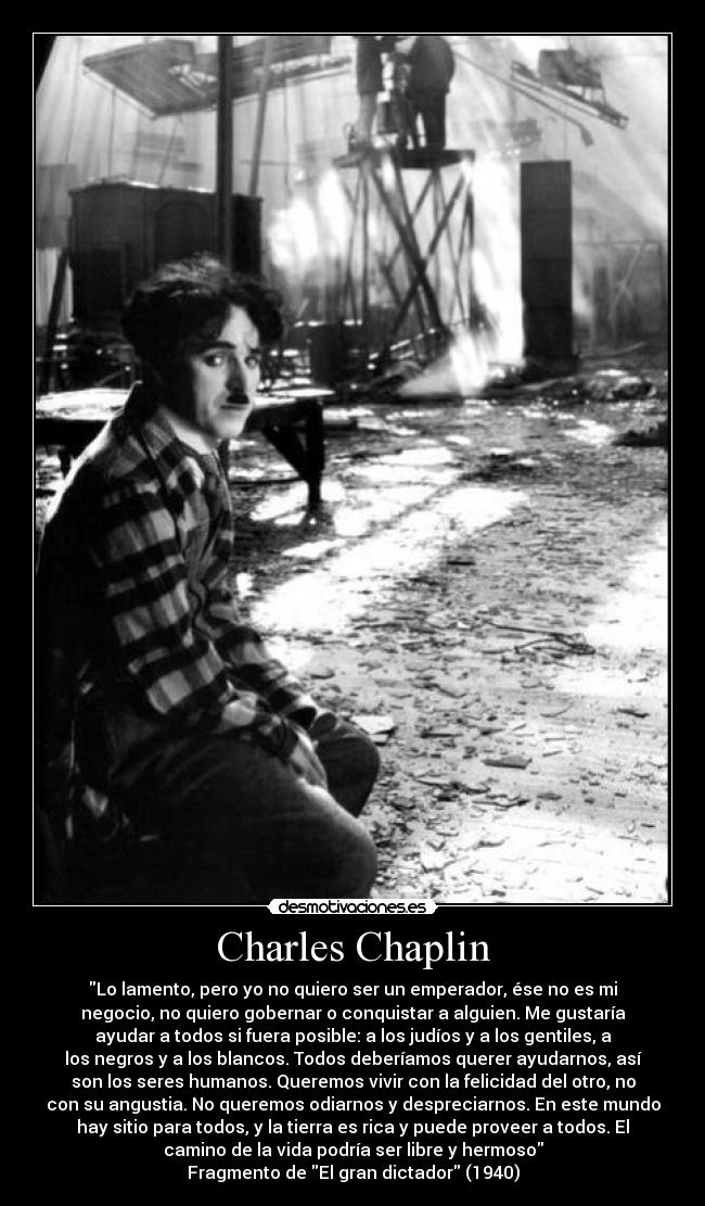 Charles Chaplin - Lo lamento, pero yo no quiero ser un emperador, ése no es mi
negocio, no quiero gobernar o conquistar a alguien. Me gustaría
ayudar a todos si fuera posible: a los judíos y a los gentiles, a
los negros y a los blancos. Todos deberíamos querer ayudarnos, así
son los seres humanos. Queremos vivir con la felicidad del otro, no
con su angustia. No queremos odiarnos y despreciarnos. En este mundo
hay sitio para todos, y la tierra es rica y puede proveer a todos. El
camino de la vida podría ser libre y hermoso
Fragmento de El gran dictador (1940)