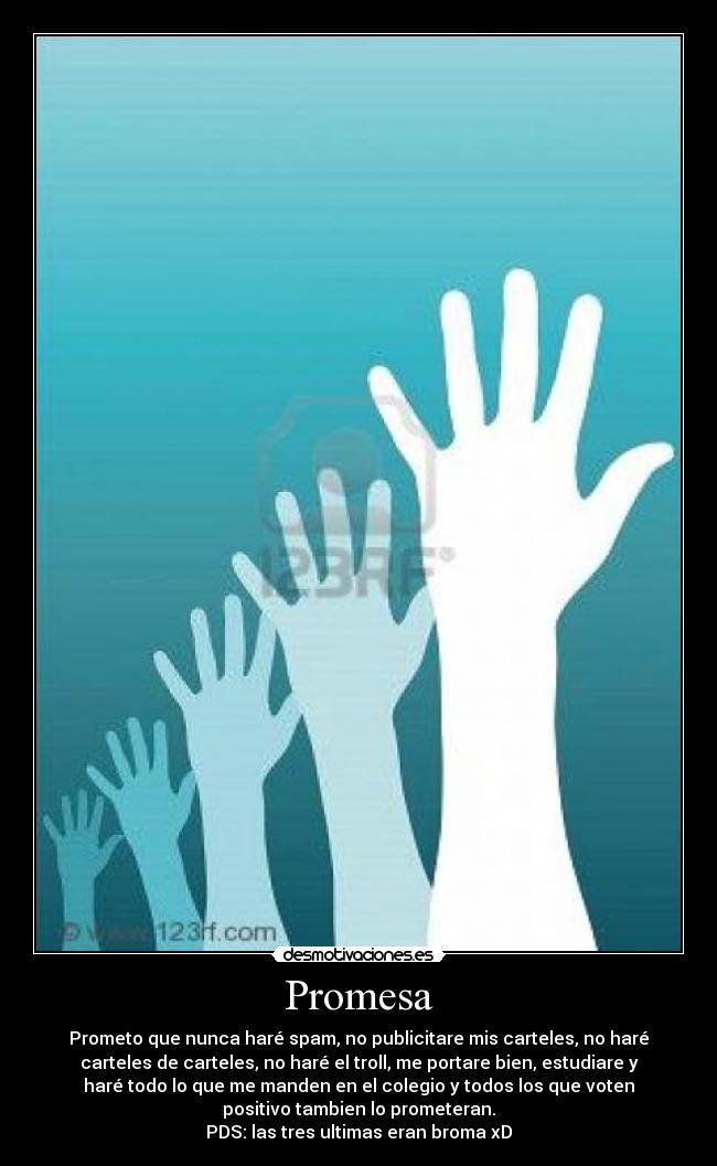 Promesa - Prometo que nunca haré spam, no publicitare mis carteles, no haré
carteles de carteles, no haré el troll, me portare bien, estudiare y
haré todo lo que me manden en el colegio y todos los que voten
positivo tambien lo prometeran.
PDS: las tres ultimas eran broma xD