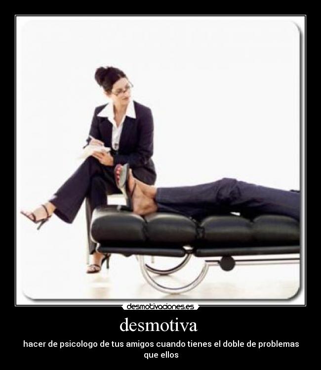 desmotiva  - hacer de psicologo de tus amigos cuando tienes el doble de problemas que ellos