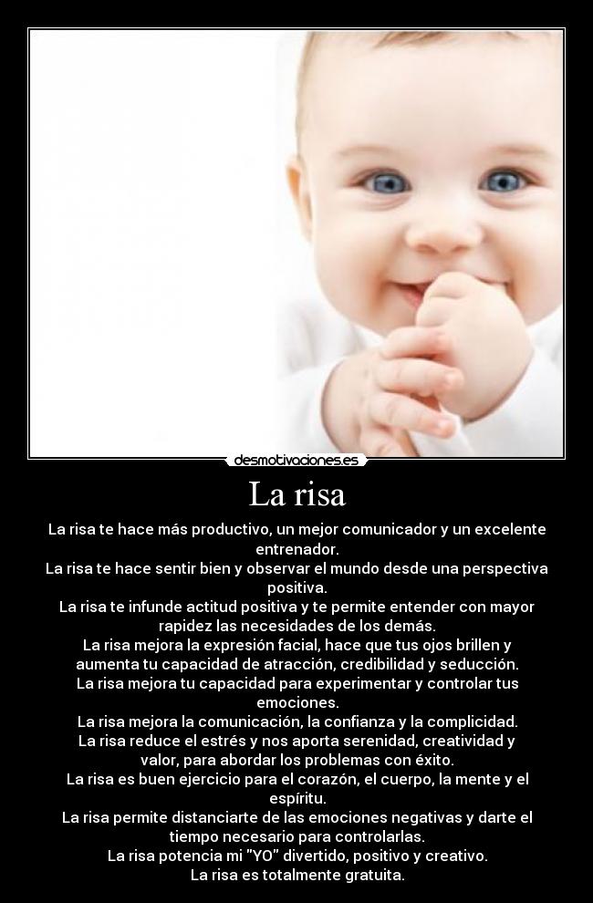 La risa - La risa te hace más productivo, un mejor comunicador y un excelente
entrenador.
La risa te hace sentir bien y observar el mundo desde una perspectiva
positiva.
La risa te infunde actitud positiva y te permite entender con mayor
rapidez las necesidades de los demás.
La risa mejora la expresión facial, hace que tus ojos brillen y
aumenta tu capacidad de atracción, credibilidad y seducción.
La risa mejora tu capacidad para experimentar y controlar tus
emociones.
La risa mejora la comunicación, la confianza y la complicidad.
La risa reduce el estrés y nos aporta serenidad, creatividad y
valor, para abordar los problemas con éxito.
La risa es buen ejercicio para el corazón, el cuerpo, la mente y el
espíritu.
La risa permite distanciarte de las emociones negativas y darte el
tiempo necesario para controlarlas.
La risa potencia mi YO divertido, positivo y creativo.
La risa es totalmente gratuita.