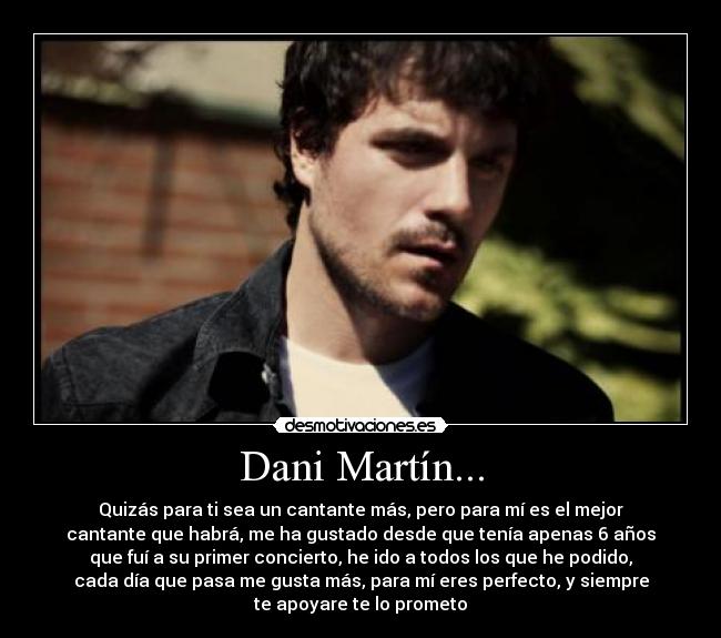 Dani Martín... - Quizás para ti sea un cantante más, pero para mí es el mejor
cantante que habrá, me ha gustado desde que tenía apenas 6 años
que fuí a su primer concierto, he ido a todos los que he podido,
cada día que pasa me gusta más, para mí eres perfecto, y siempre
te apoyare te lo prometo♥