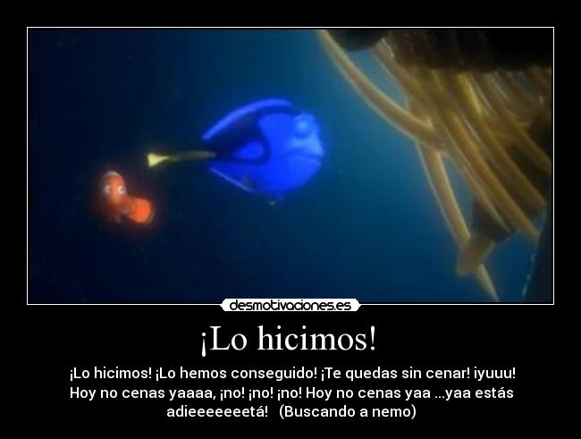 ¡Lo hicimos!  -  ¡Lo hicimos! ¡Lo hemos conseguido! ¡Te quedas sin cenar! iyuuu!
Hoy no cenas yaaaa, ¡no! ¡no! ¡no! Hoy no cenas yaa ...yaa estás
adieeeeeeetá! ♫ (Buscando a nemo)