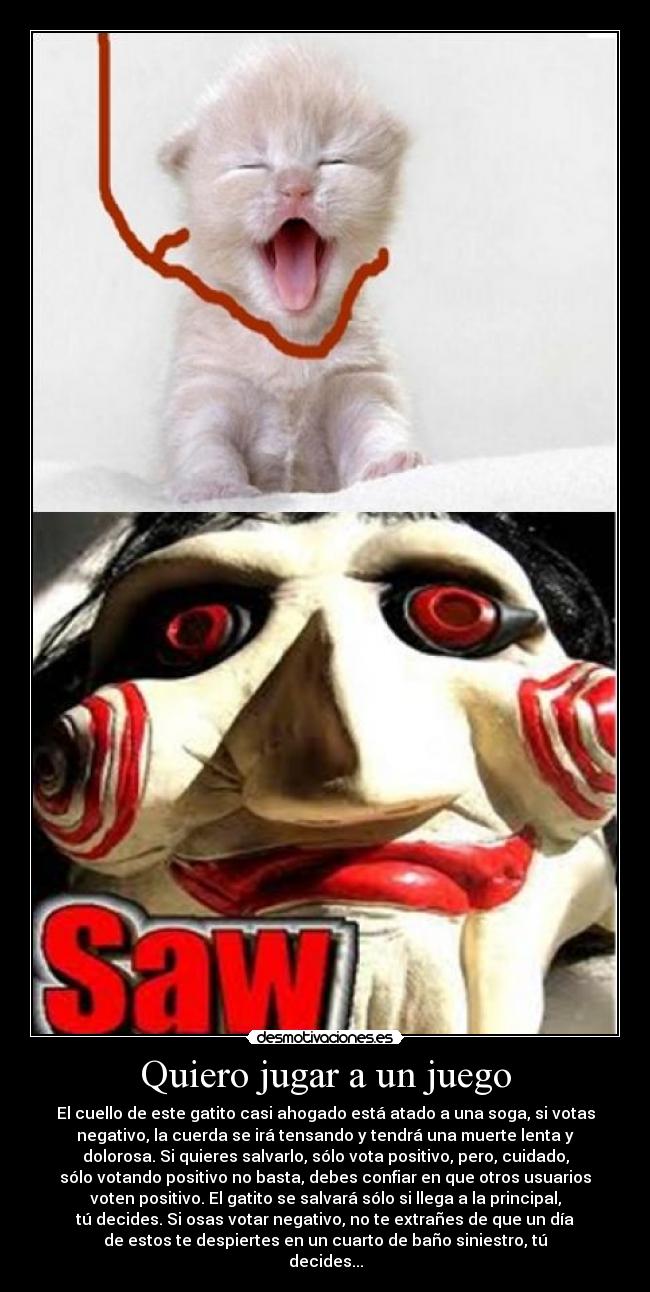 Quiero jugar a un juego - El cuello de este gatito casi ahogado está atado a una soga, si votas
negativo, la cuerda se irá tensando y tendrá una muerte lenta y
dolorosa. Si quieres salvarlo, sólo vota positivo, pero, cuidado,
sólo votando positivo no basta, debes confiar en que otros usuarios
voten positivo. El gatito se salvará sólo si llega a la principal,
tú decides. Si osas votar negativo, no te extrañes de que un día
de estos te despiertes en un cuarto de baño siniestro, tú
decides...