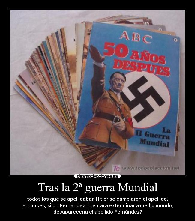 Tras la 2ª guerra Mundial - todos los que se apellidaban Hitler se cambiaron el apellido.
Entonces, si un Fernández intentara exterminar a medio mundo,
desapareceria el apellido Fernández?