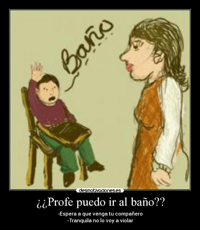 ¿¿Profe puedo ir al baño?? - -Espera a que venga tu compañero
-Tranquila no lo voy a violar