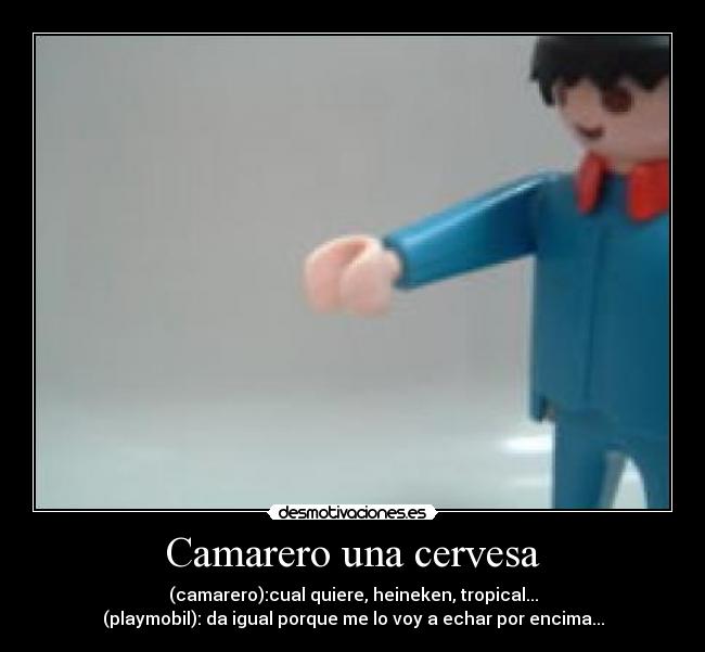 Camarero una cervesa - (camarero):cual quiere, heineken, tropical...
(playmobil): da igual porque me lo voy a echar por encima...