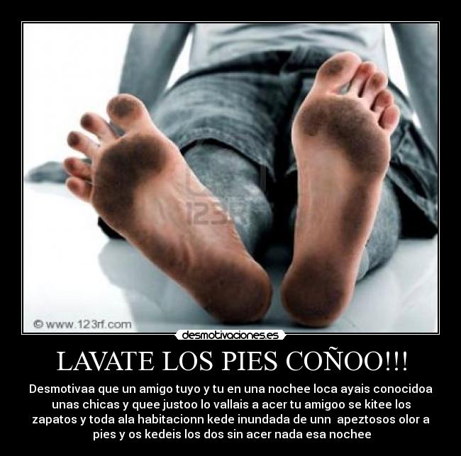 LAVATE LOS PIES COÑOO!!! - Desmotivaa que un amigo tuyo y tu en una nochee loca ayais conocidoa
unas chicas y quee justoo lo vallais a acer tu amigoo se kitee los
zapatos y toda ala habitacionn kede inundada de unn  apeztosos olor a
 pies y os kedeis los dos sin acer nada esa nochee