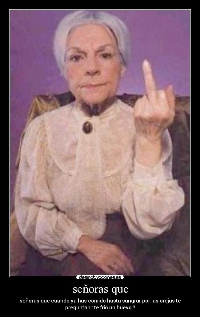 señoras que - señoras que cuando ya has comido hasta sangrar por las orejas te
preguntan : te frió un huevo ?