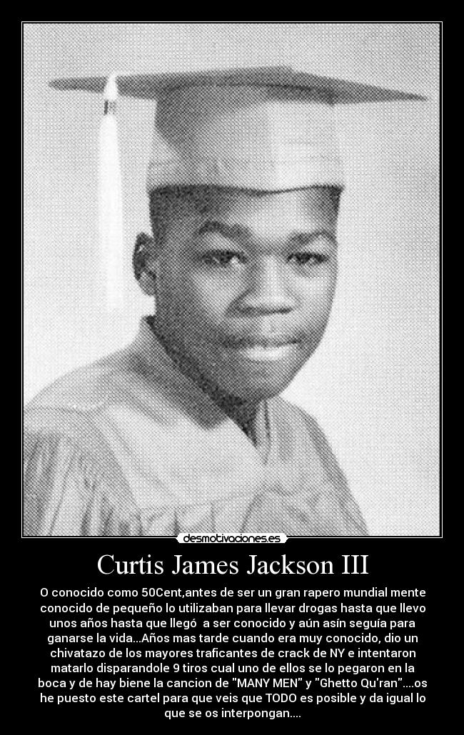 Curtis James Jackson III - O conocido como 50Cent,antes de ser un gran rapero mundial mente
conocido de pequeño lo utilizaban para llevar drogas hasta que llevo
unos años hasta que llegó a ser conocido y aún asín seguía para
ganarse la vida...Años mas tarde cuando era muy conocido, dio un
chivatazo de los mayores traficantes de crack de NY e intentaron
matarlo disparandole 9 tiros cual uno de ellos se lo pegaron en la
boca y de hay biene la cancion de MANY MEN y Ghetto Quran....os
he puesto este cartel para que veis que TODO es posible y da igual lo
que se os interpongan....